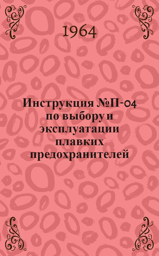 Инструкция № П-04 по выбору и эксплуатации плавких предохранителей : Утв. 25/VII 1963 г.