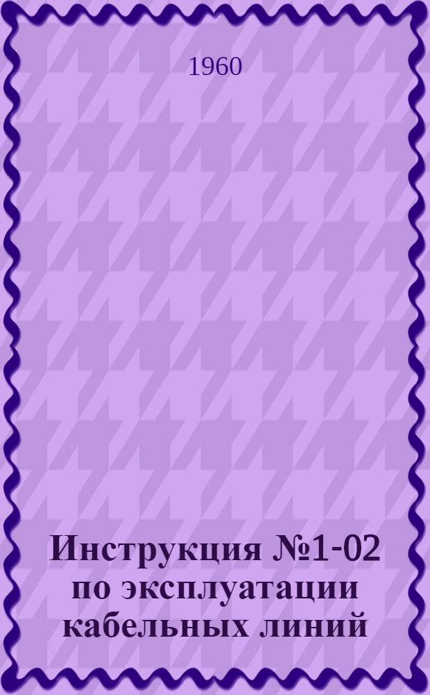 Инструкция № 1-02 по эксплуатации кабельных линий : Утв. 12/VII 1960 г.