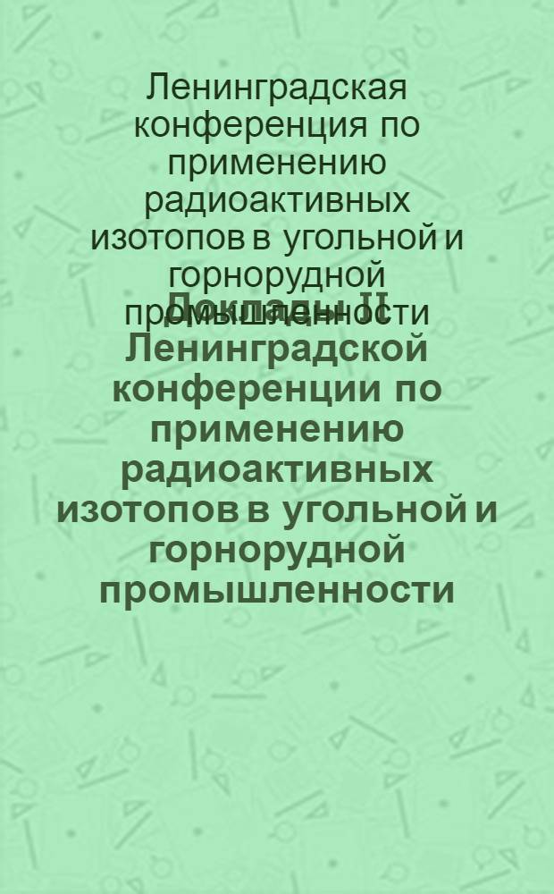 Доклады II Ленинградской конференции по применению радиоактивных изотопов в угольной и горнорудной промышленности