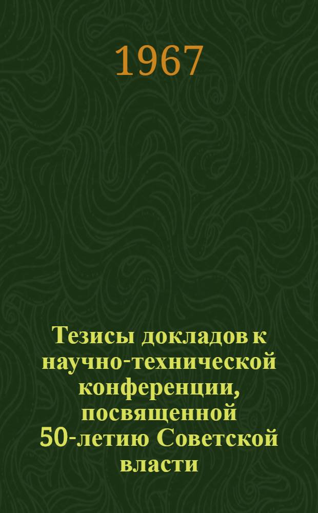 Тезисы докладов к научно-технической конференции, посвященной 50-летию Советской власти. 25-29 сентября 1967 г.