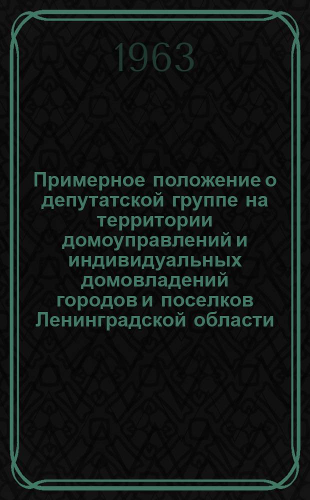 Примерное положение о депутатской группе на территории домоуправлений и индивидуальных домовладений городов и поселков Ленинградской области : Утв. Исполкомом Ленингр. обл. (пром.) Совета деп. труд. 13/V 1963 г