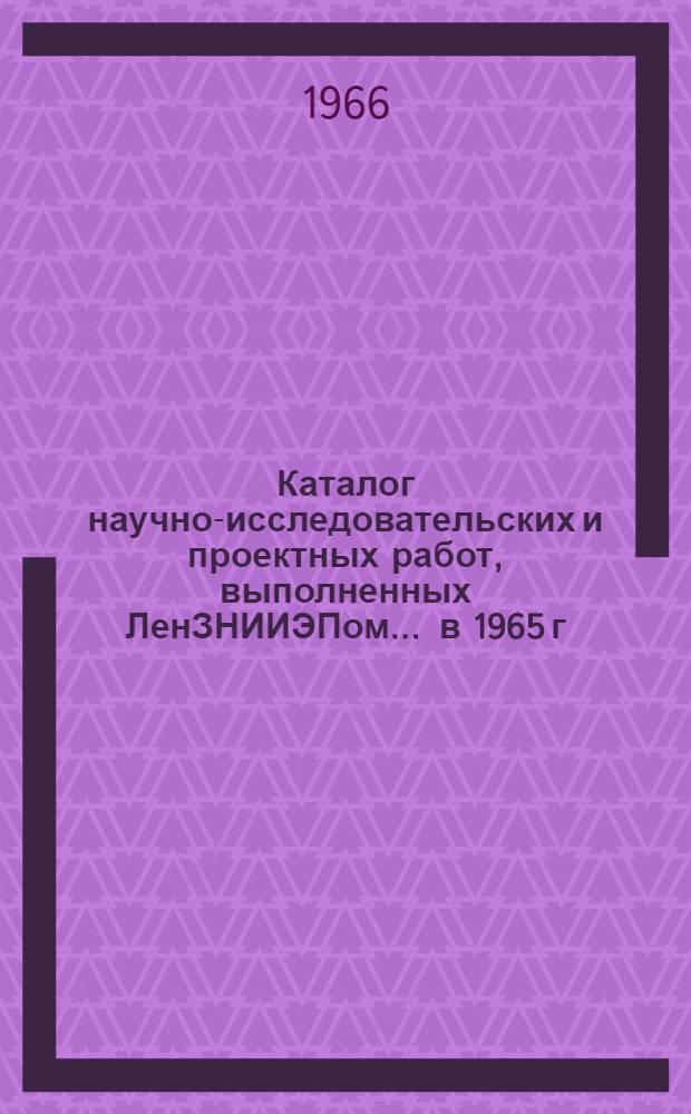 Каталог научно-исследовательских и проектных работ, выполненных ЛенЗНИИЭПом... ... в 1965 г.