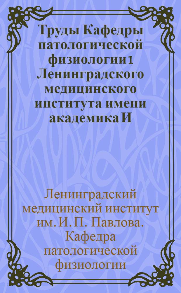 Труды Кафедры патологической физиологии 1 Ленинградского медицинского института имени академика И.П. Павлова : Вып. 1-