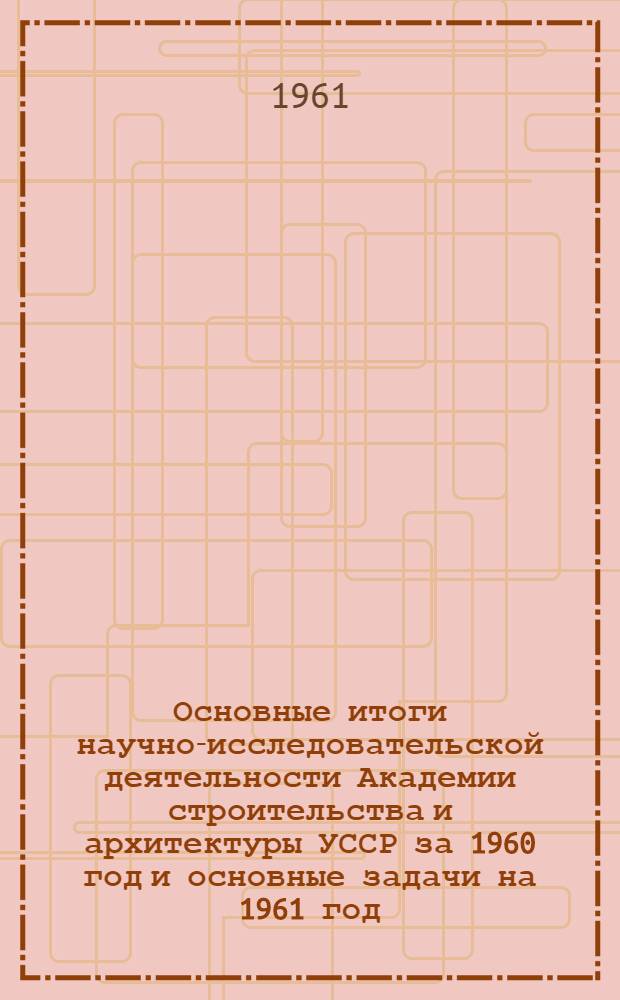 Основные итоги научно-исследовательской деятельности Академии строительства и архитектуры УССР за 1960 год и основные задачи на 1961 год : (Доклад на общ. собрании членов Академии)