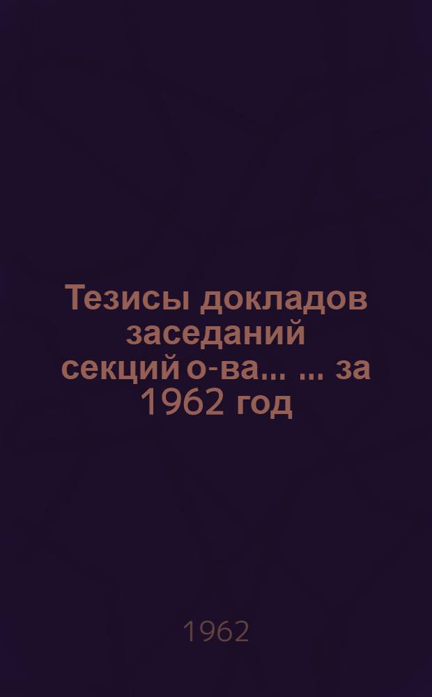 [Тезисы докладов заседаний секций о-ва... [... за 1962 год