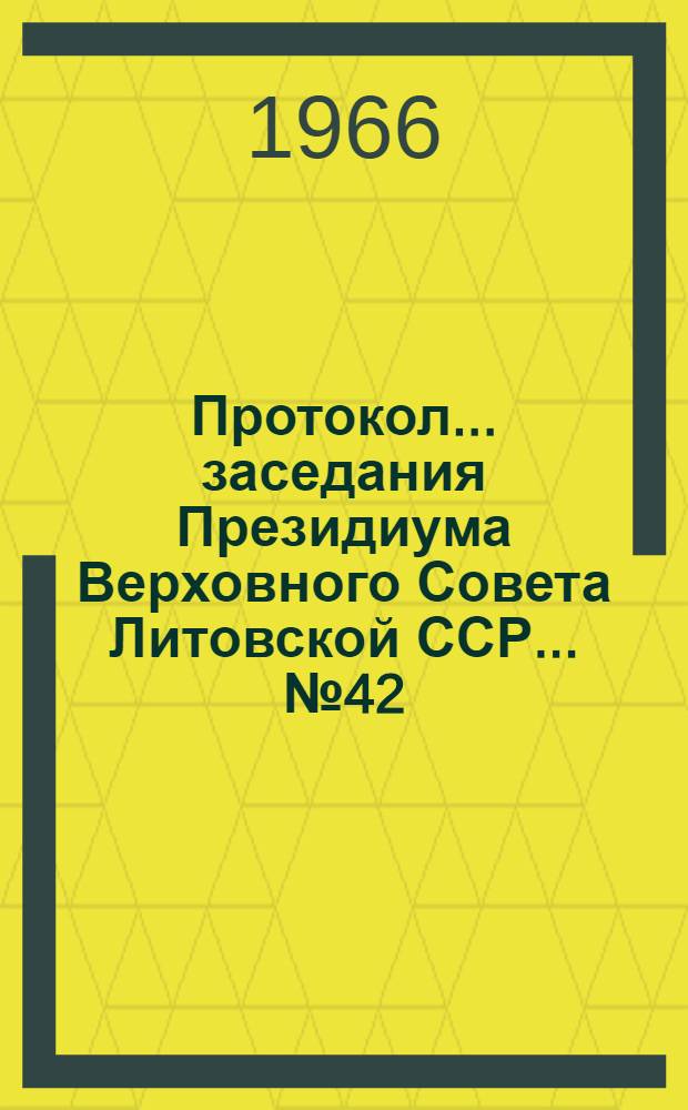 Протокол ... заседания Президиума Верховного Совета Литовской ССР... ... № 42 : ... шестого созыва 29 августа 1966 года и указы Президиума Верховного Совета Латвийской ССР, принятые в порядке опроса в августе месяце 1966 года