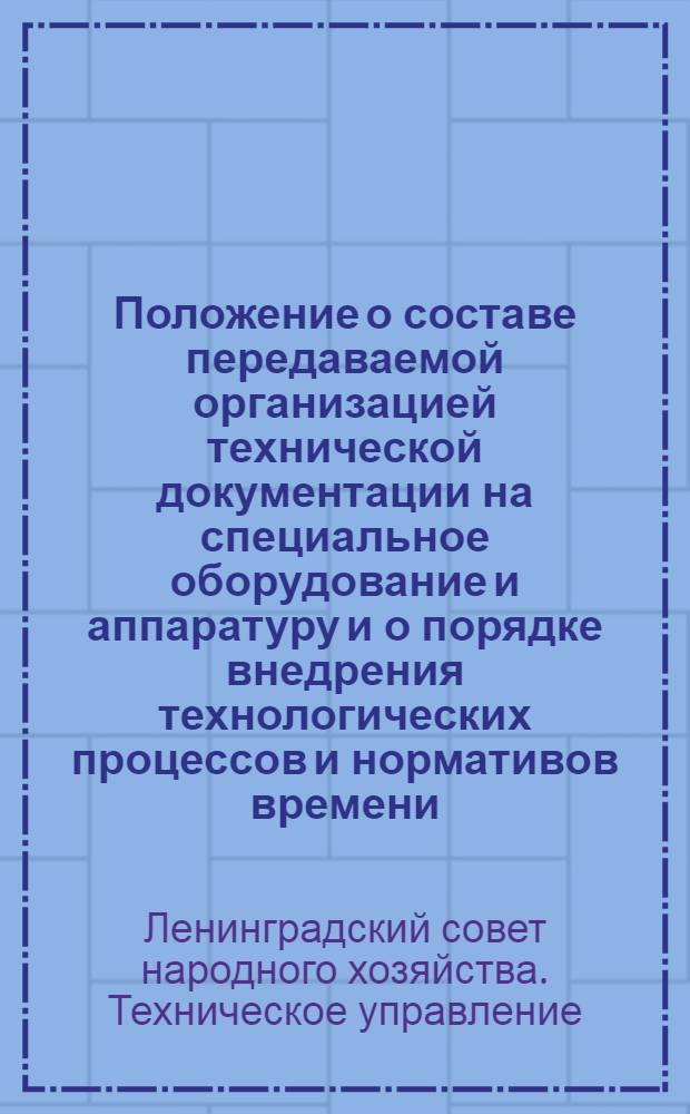 Положение о составе передаваемой организацией технической документации на специальное оборудование и аппаратуру и о порядке внедрения технологических процессов и нормативов времени, разработанных организацией : Утв. Техн. упр. ЛСНХ 18/XII 1961 г