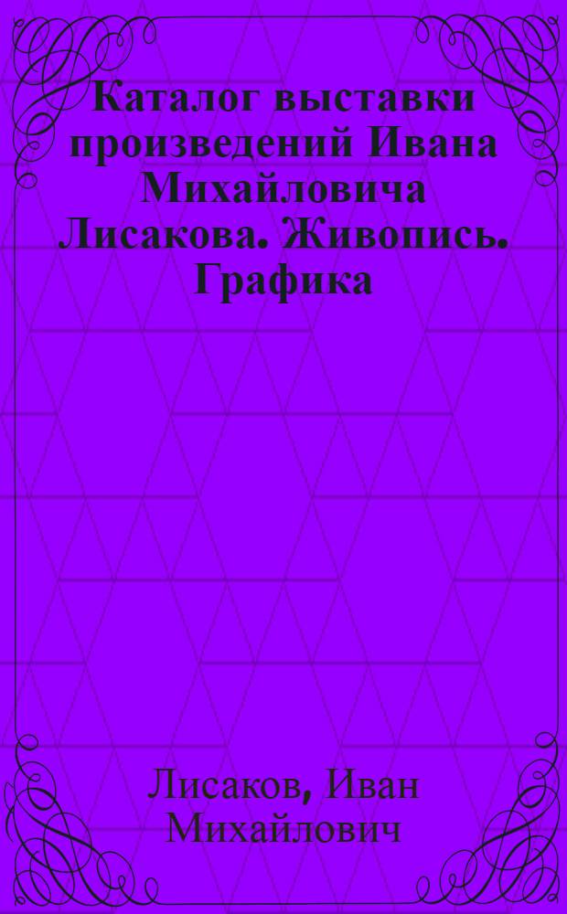 Каталог выставки произведений Ивана Михайловича Лисакова. Живопись. Графика