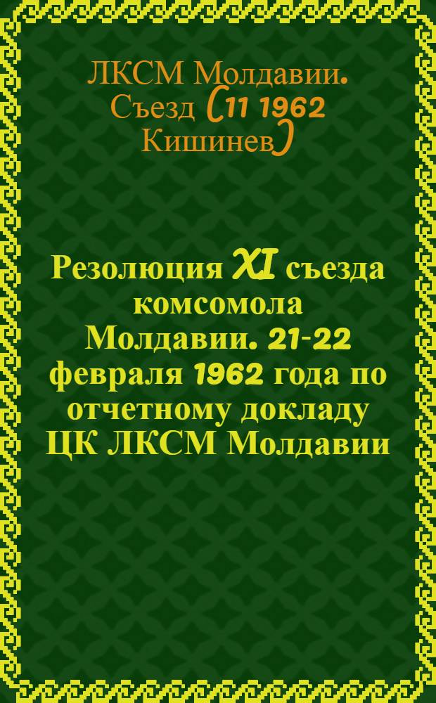 Резолюция XI съезда комсомола Молдавии. 21-22 февраля 1962 года [по отчетному докладу ЦК ЛКСМ Молдавии]