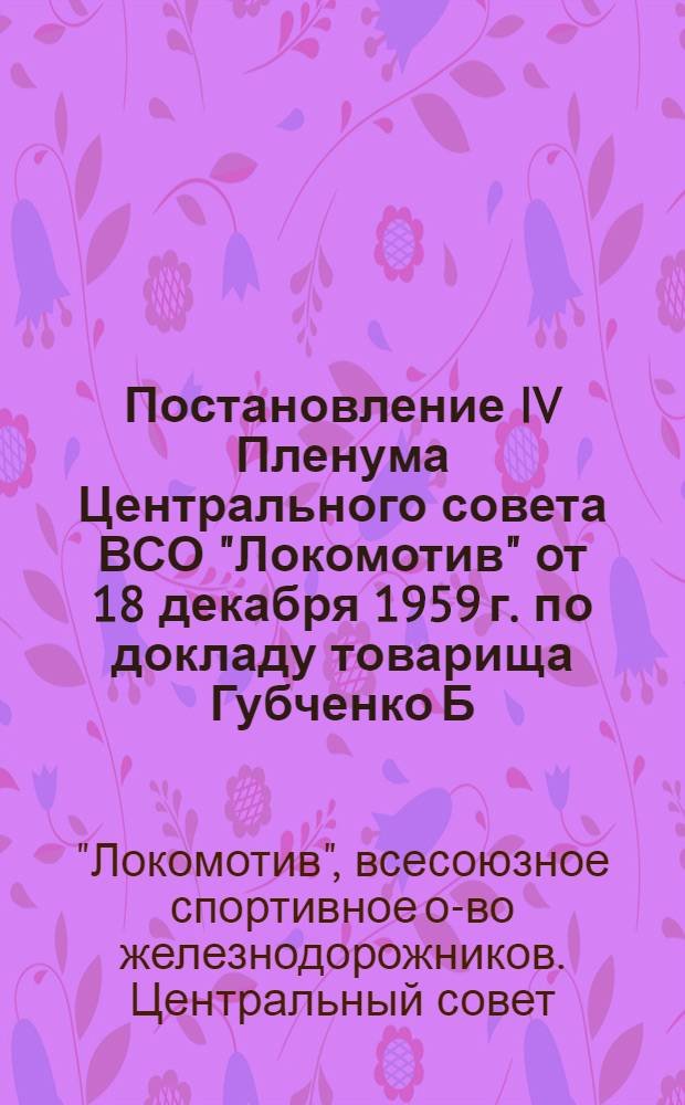Постановление IV Пленума Центрального совета ВСО "Локомотив" [от 18 декабря 1959 г. по докладу товарища Губченко Б.Р. "О ходе выполнения Постановления ЦК КПСС и Совета Министров СССР от 9 января 1959 г. о руководстве физической культурой и спортом в стране и о дальнейших задачах работы общества "Локомотив"]
