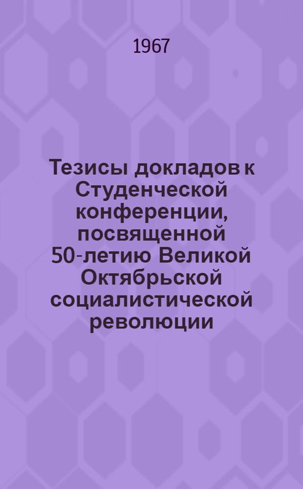 Тезисы докладов к Студенческой конференции, посвященной 50-летию Великой Октябрьской социалистической революции. 27 марта - 1 апреля 1967 г. : 1-