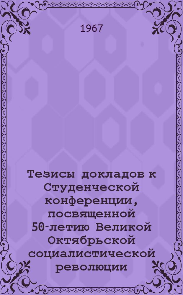 Тезисы докладов к Студенческой конференции, посвященной 50-летию Великой Октябрьской социалистической революции. 27 марта - 1 апреля 1967 г : [1]-. [1] : Общественные науки