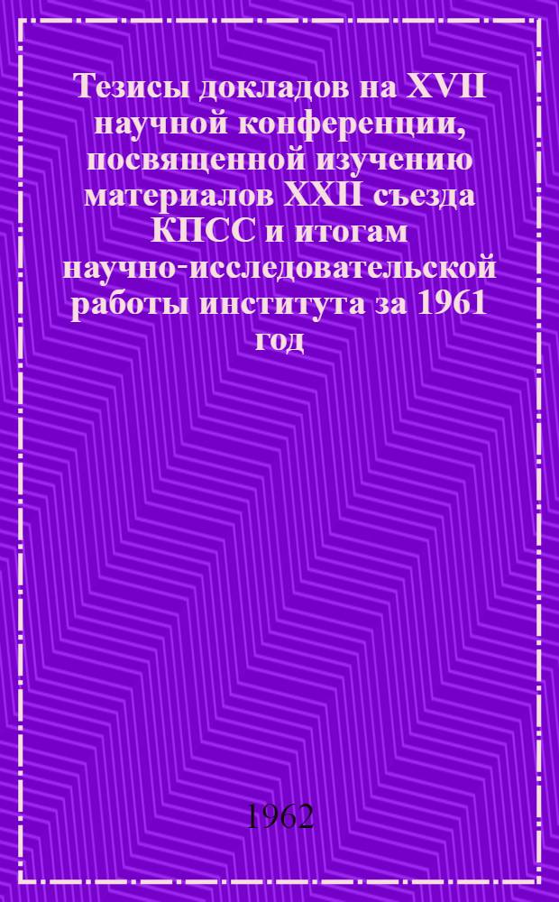 Тезисы докладов на XVII научной конференции, посвященной изучению материалов XXII съезда КПСС и итогам научно-исследовательской работы института за 1961 год. (3-7 апреля 1962 г.) : Ч. 1-