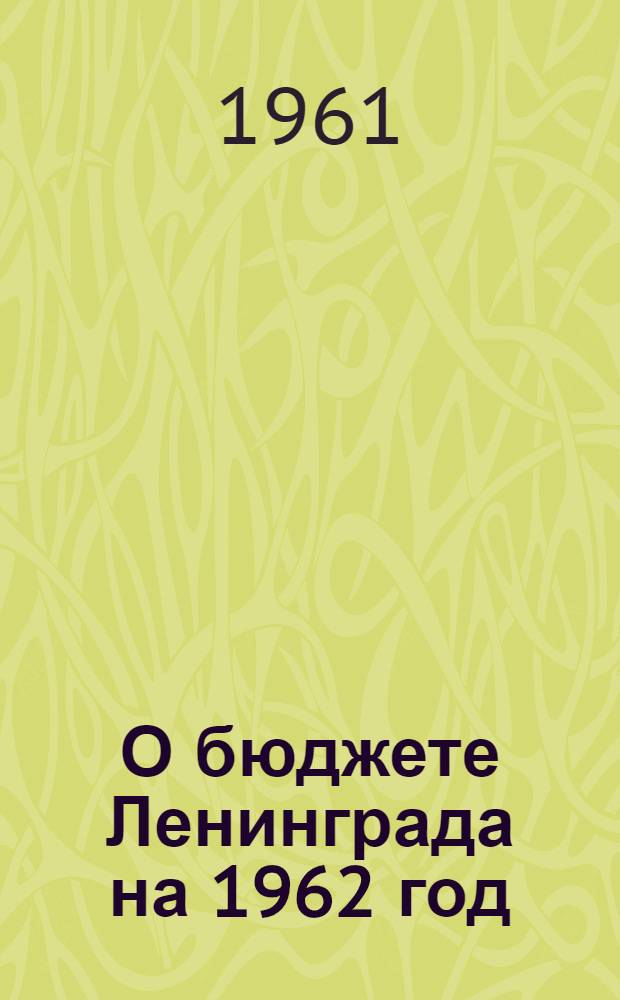 О бюджете Ленинграда на 1962 год : Проект решения Ленинградского городского Совета депутатов трудящихся