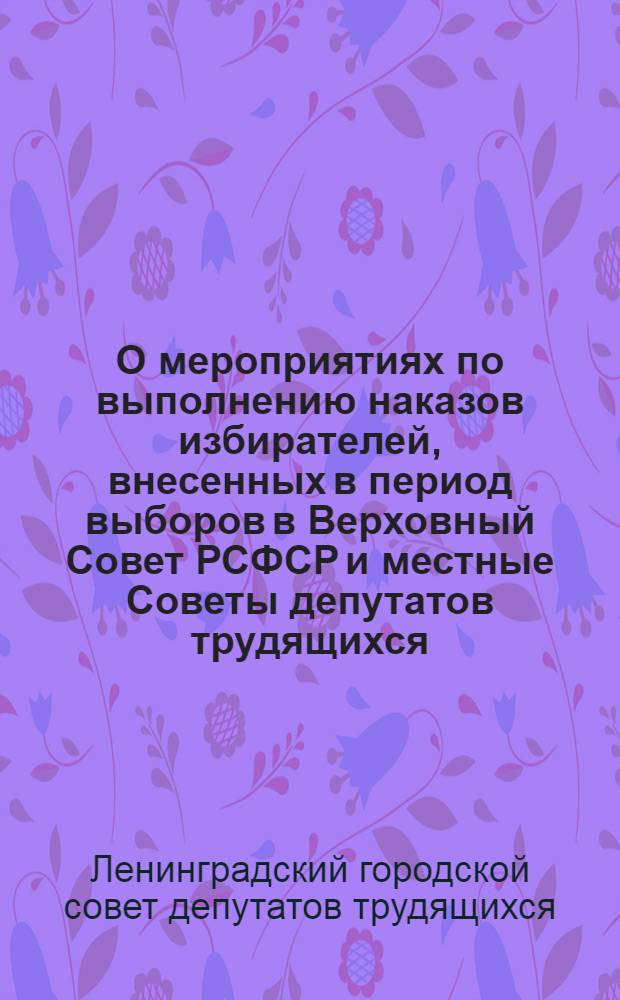 О мероприятиях по выполнению наказов избирателей, внесенных в период выборов в Верховный Совет РСФСР и местные Советы депутатов трудящихся : Решение Ленингр. гор. Совета депутатов трудящихся 26 июня 1967 г