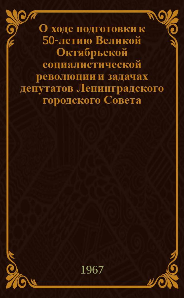 О ходе подготовки к 50-летию Великой Октябрьской социалистической революции и задачах депутатов Ленинградского городского Совета : Решение Ленингр. гор. Совета депутатов трудящихся от 20 марта 1967 г
