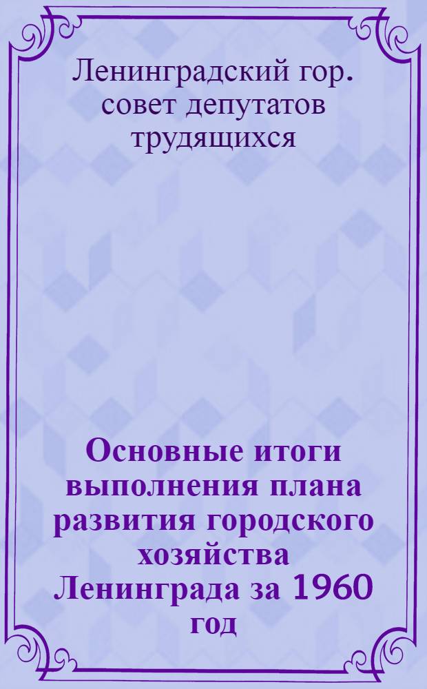 Основные итоги выполнения плана развития городского хозяйства Ленинграда за 1960 год : (По отчетным дан. в ценах, действующих с 1 янв. 1961 г.)