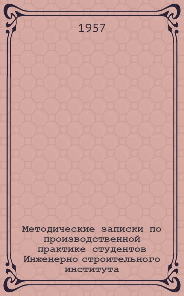 Методические записки по производственной практике студентов Инженерно-строительного института : Сост. применительно к действующим в 1957 г. учеб. планам и программам практики