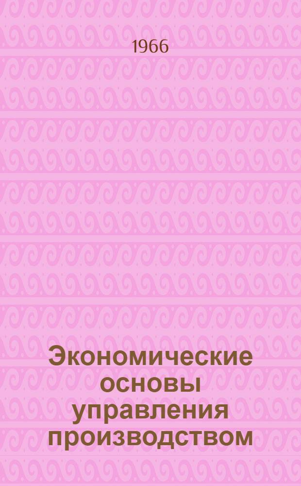 Экономические основы управления производством : Лекция, прочит. 1 марта 1966 г. на курсах повышения квалификации директоров и гл. инженеров пром. предприятий г. Москвы