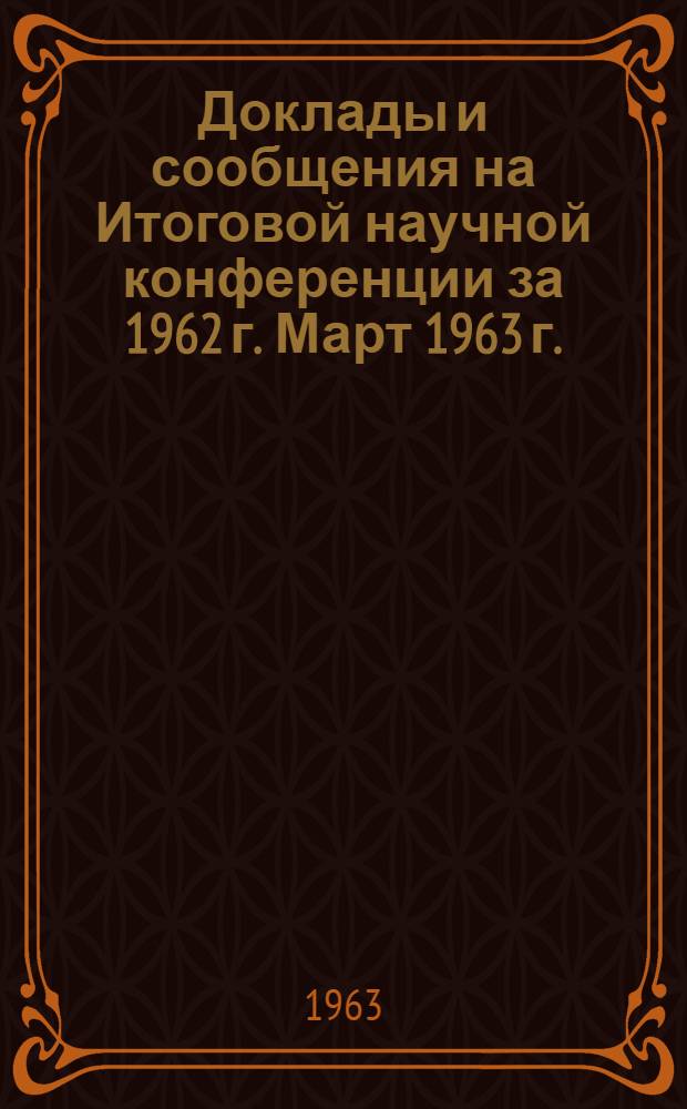 Доклады и сообщения на Итоговой научной конференции за 1962 г. Март 1963 г. : 1-
