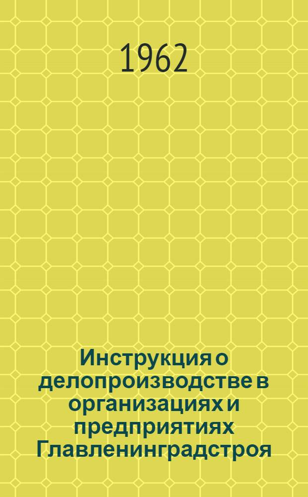 Инструкция о делопроизводстве в организациях и предприятиях Главленинградстроя : Утв. 17/VII 1962 г.