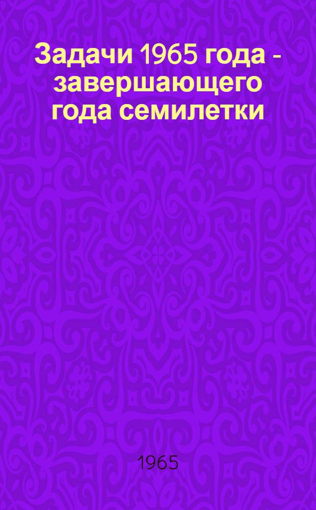 Задачи 1965 года - завершающего года семилетки : (В помощь лекторам, докладчикам и агитаторам : По материалам сессии Верховного Совета СССР и Верховного Совета Латв. ССР)