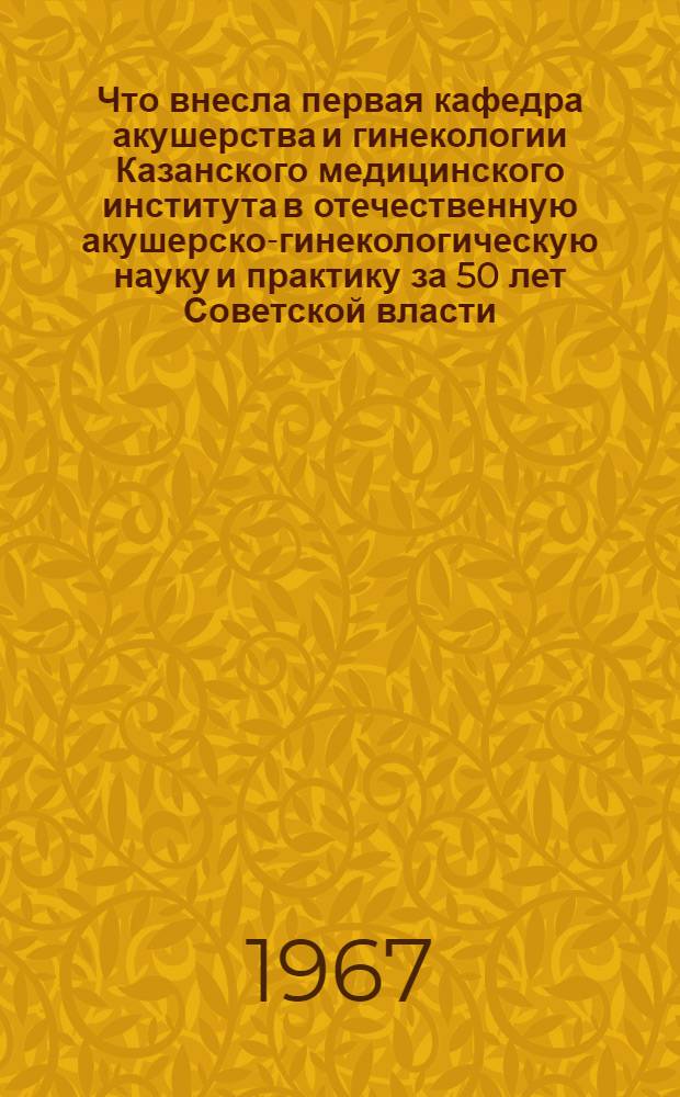Что внесла первая кафедра акушерства и гинекологии Казанского медицинского института в отечественную акушерско-гинекологическую науку и практику за 50 лет Советской власти : Актовая речь к 50-летию Советской власти на годичном заседании учен. совета КГМИ, сент. 1967 г