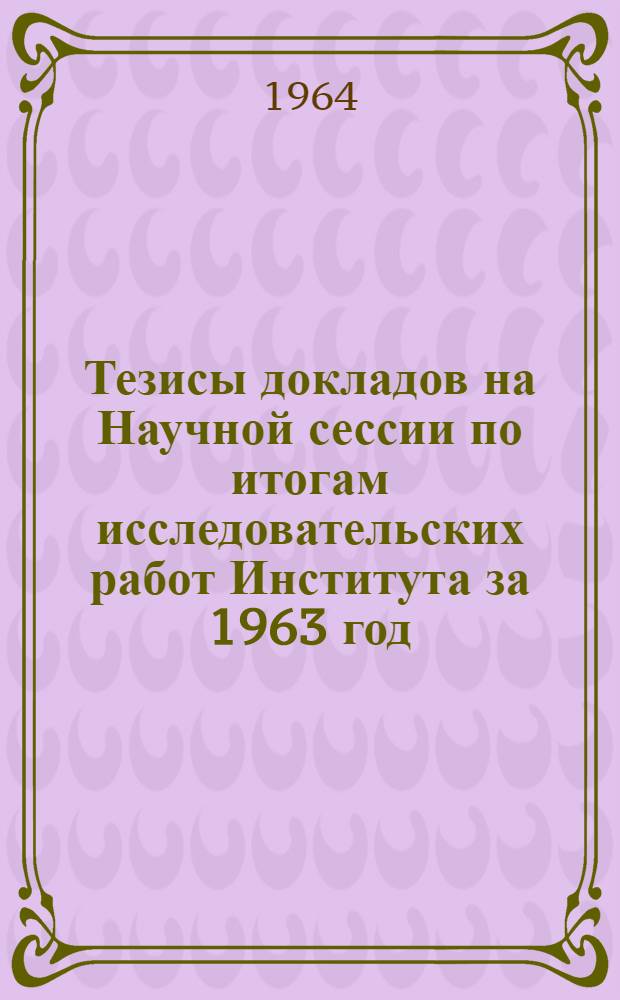 Тезисы докладов на Научной сессии по итогам исследовательских работ Института за 1963 год