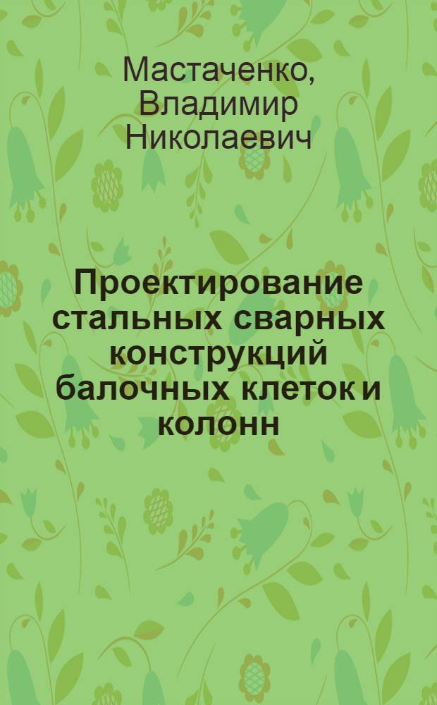 Проектирование стальных сварных конструкций балочных клеток и колонн : Методическое пособие по курсу "Металлические конструкции"