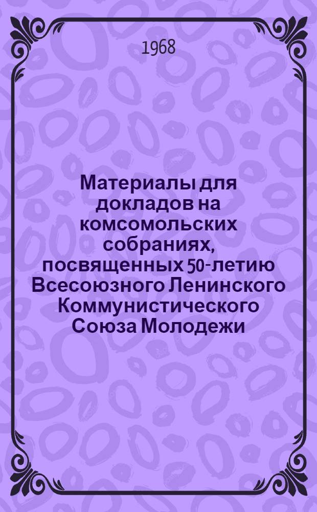 Материалы для докладов на комсомольских собраниях, посвященных 50-летию Всесоюзного Ленинского Коммунистического Союза Молодежи