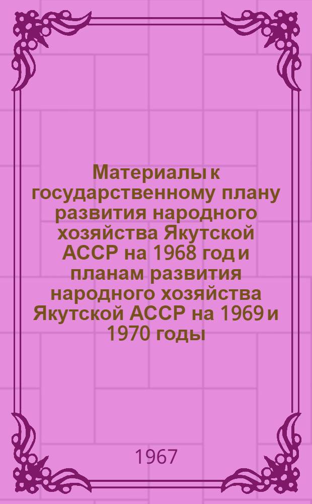 Материалы к государственному плану развития народного хозяйства Якутской АССР на 1968 год и планам развития народного хозяйства Якутской АССР на 1969 и 1970 годы