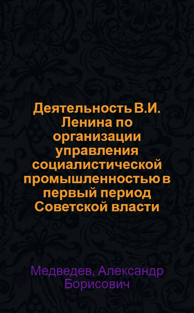 Деятельность В.И. Ленина по организации управления социалистической промышленностью в первый период Советской власти. (Ноябрь 1917 г. - июль 1918 г.) : Автореферат дис. на соискание ученой степени кандидата исторических наук