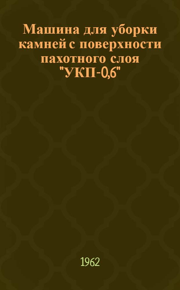 Машина для уборки камней с поверхности пахотного слоя "УКП-0,6" : Врем. руководство : Устройство. Сборка. Применение. Уход