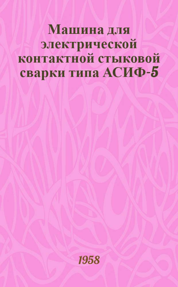 Машина для электрической контактной стыковой сварки типа АСИФ-5 : Описание и инструкция по эксплуатации