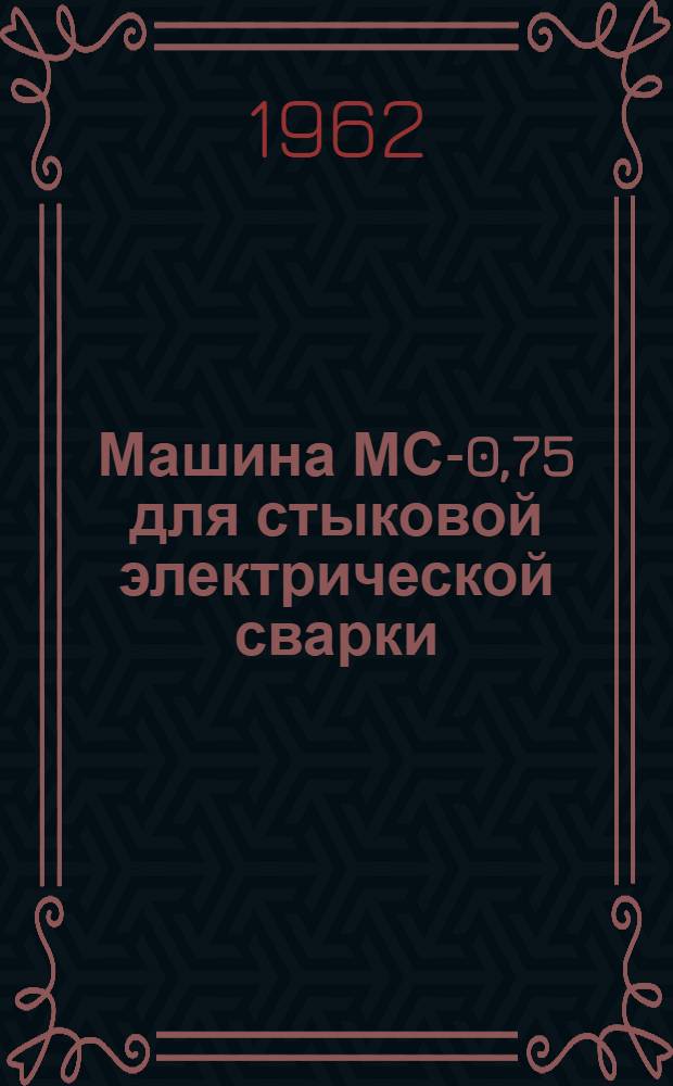 Машина МС-0,75 для стыковой электрической сварки : Описание конструкции и инструкция по эксплуатации