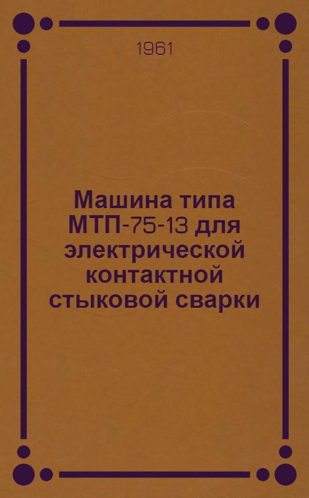 Машина типа МТП-75-13 для электрической контактной стыковой сварки : (Описание и инструкция)