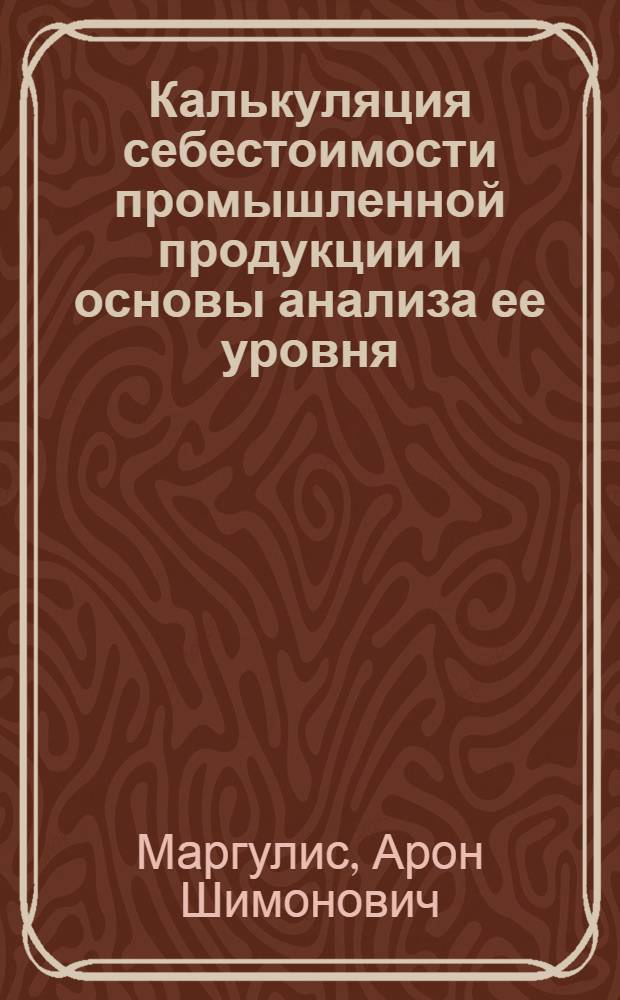 Калькуляция себестоимости промышленной продукции и основы анализа ее уровня : Лекция, прочит. 17 мая 1966 г. на курсах повышения квалификации директоров и гл. инженеров пром. предприятий г. Москвы