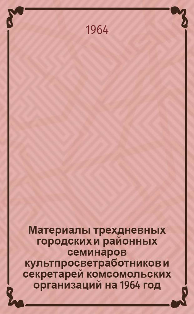 Материалы трехдневных городских и районных семинаров культпросветработников и секретарей комсомольских организаций на 1964 год : (Библиотечная секция Семинара сельских культпросветработников)..