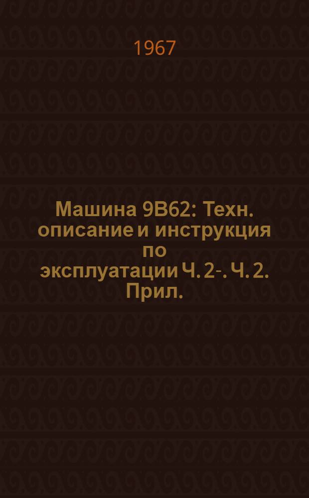 Машина 9В62 : Техн. описание и инструкция по эксплуатации Ч. 2-. Ч. 2. Прил. : Дополнение