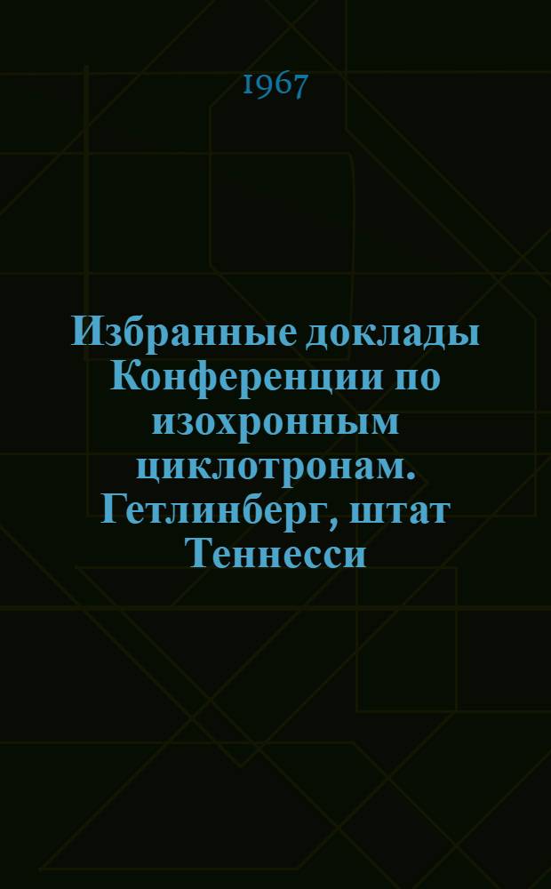 Избранные доклады Конференции по изохронным циклотронам. Гетлинберг, штат Теннесси, 2-5 мая 1966 г : Вып. 1-. Вып. 1