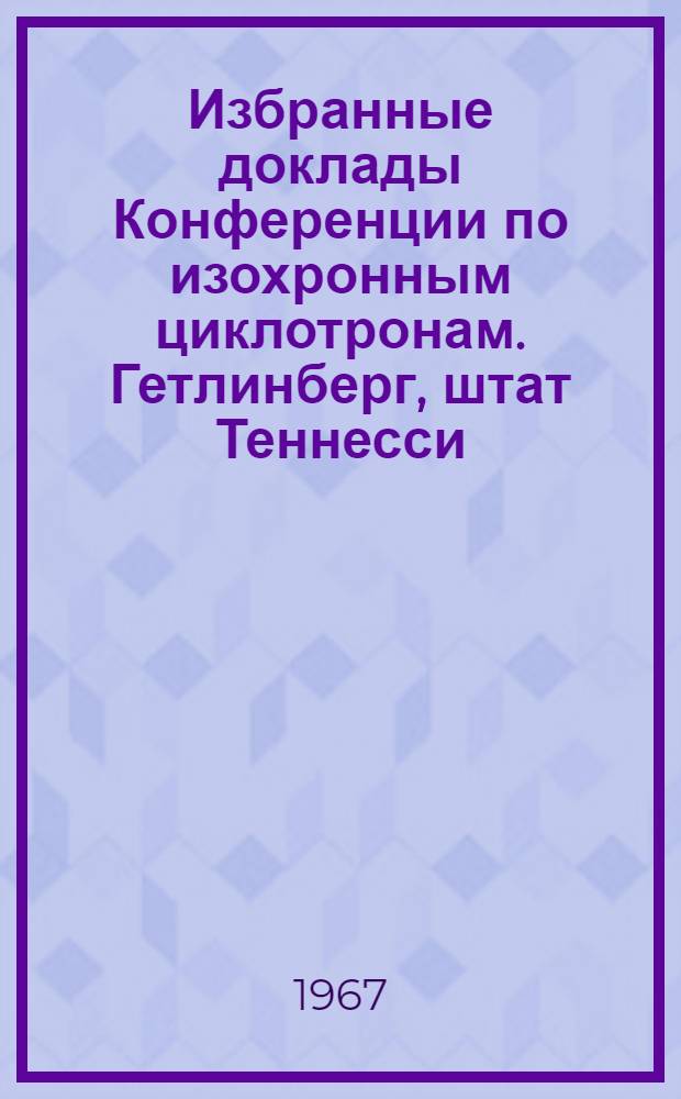 Избранные доклады Конференции по изохронным циклотронам. Гетлинберг, штат Теннесси, 2-5 мая 1966 г : Вып. 1-. Вып. 4