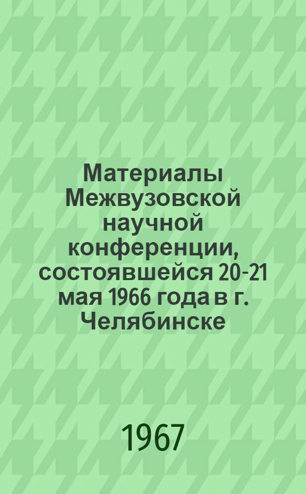 Материалы Межвузовской научной конференции, состоявшейся 20-21 мая 1966 года в г. Челябинске