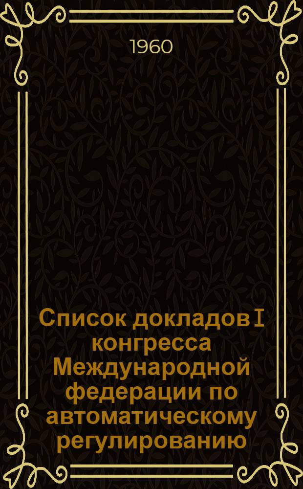 Список докладов I конгресса Международной федерации по автоматическому регулированию. [27 июня-7 июля 1960 г. г. Москва]