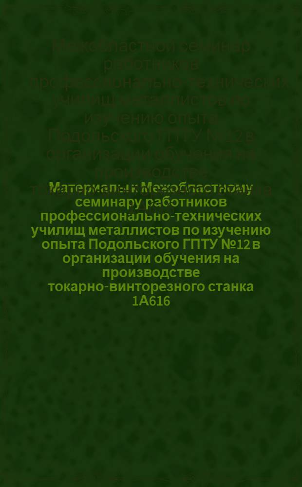 Материалы к Межобластному семинару работников профессионально-технических училищ металлистов по изучению опыта Подольского ГПТУ № 12 в организации обучения на производстве токарно-винторезного станка 1А616