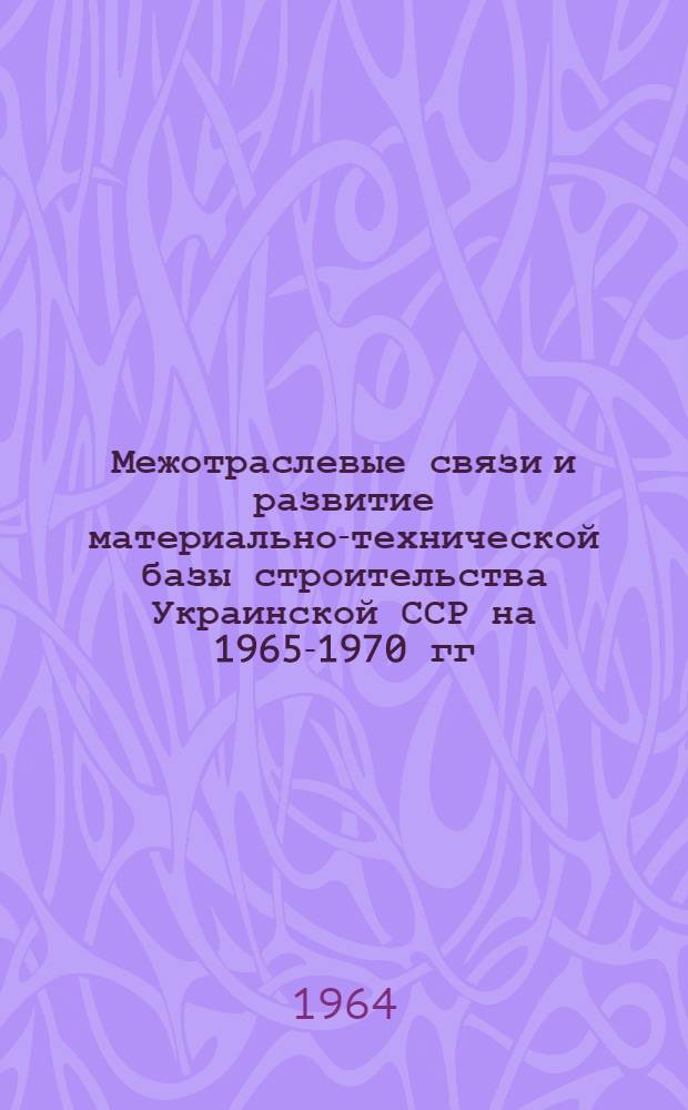 Межотраслевые связи и развитие материально-технической базы строительства Украинской ССР на 1965-1970 гг. : (Нормативы расхода материальных ресурсов)
