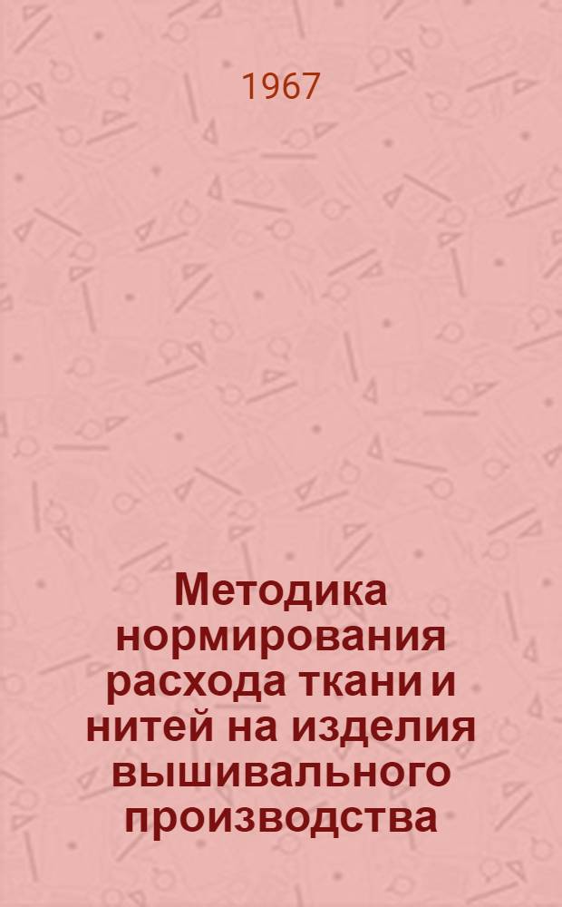Методика нормирования расхода ткани и нитей на изделия вышивального производства : Утв. 4 ноября 1967 г