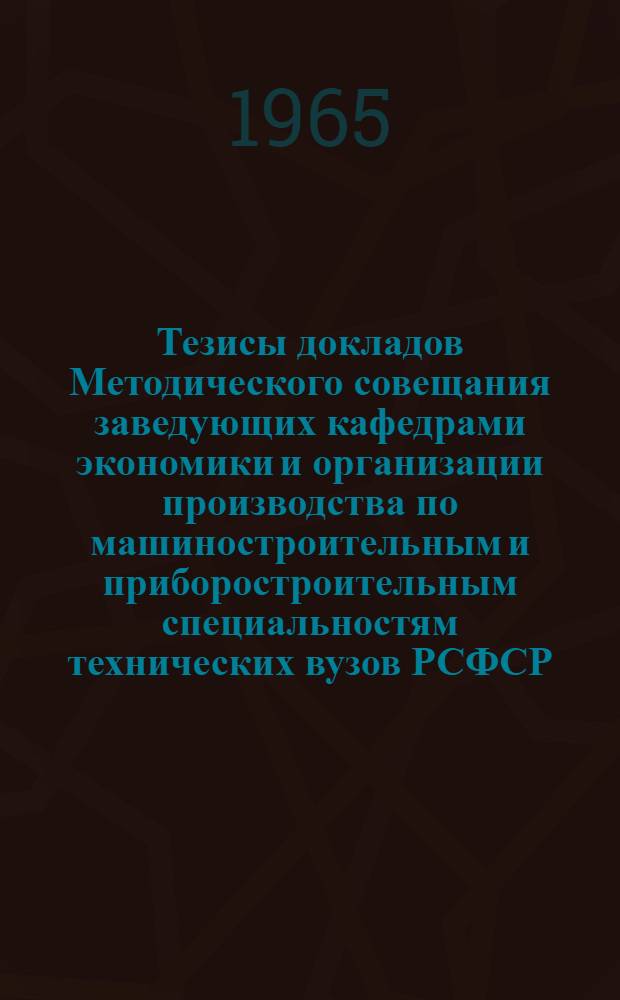 Тезисы докладов Методического совещания заведующих кафедрами экономики и организации производства по машиностроительным и приборостроительным специальностям технических вузов РСФСР. 17-22 мая 1965 г.