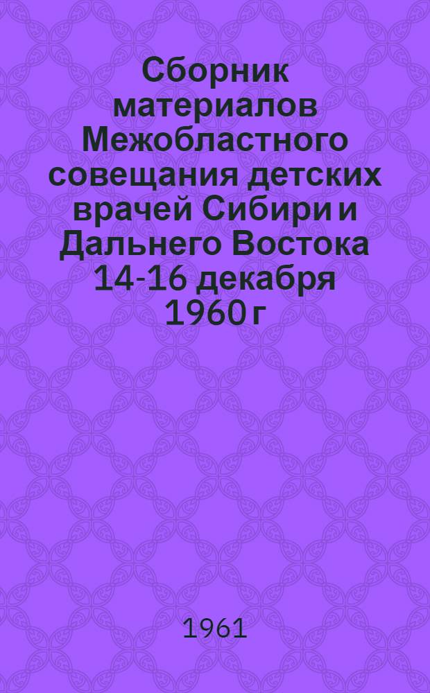Сборник материалов Межобластного совещания детских врачей Сибири и Дальнего Востока 14-16 декабря 1960 г.