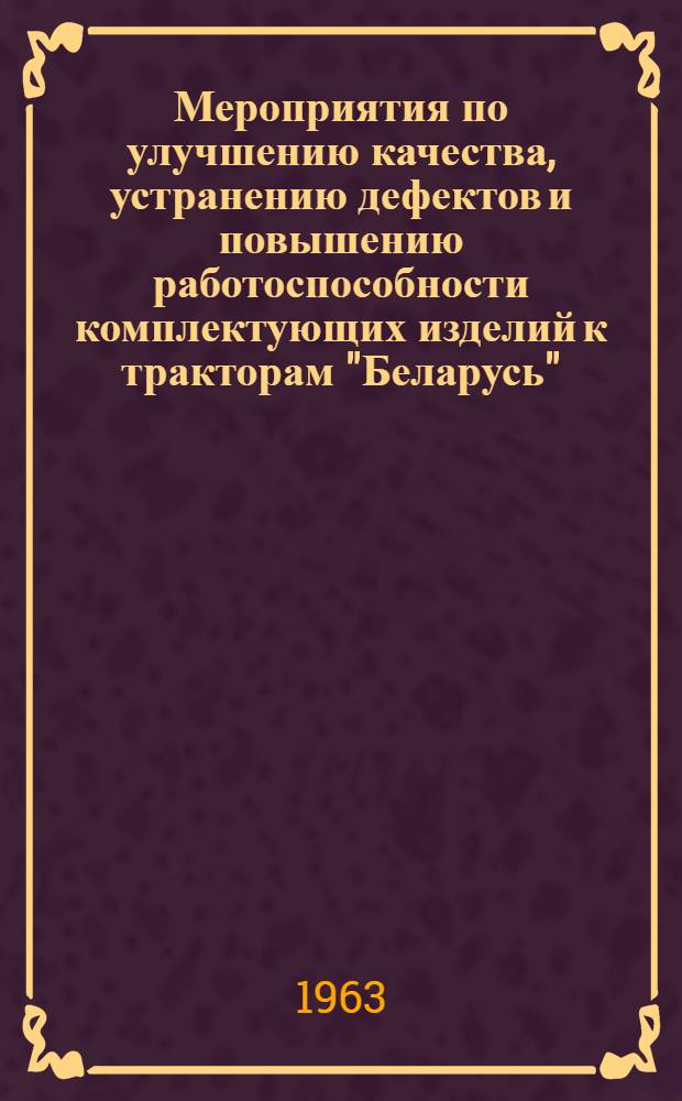Мероприятия по улучшению качества, устранению дефектов и повышению работоспособности комплектующих изделий к тракторам "Беларусь", разработанные и принятые конференцией по качеству тракторов "Беларусь", состоявшейся в г. Минске 14-16 марта 1963 г.]