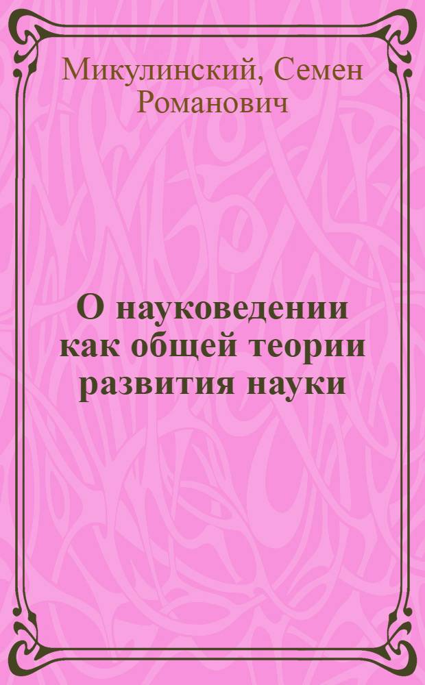 О науковедении как общей теории развития науки : Доклад на заседании секции № 1 "Общ. теорет. и социол. аспекты развития науки"
